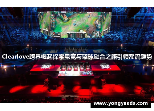Clearlove跨界崛起探索电竞与篮球融合之路引领潮流趋势