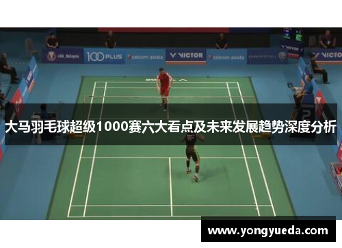 大马羽毛球超级1000赛六大看点及未来发展趋势深度分析