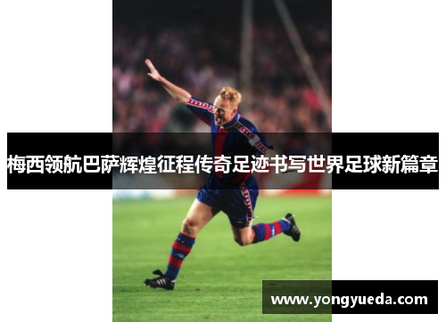 梅西领航巴萨辉煌征程传奇足迹书写世界足球新篇章