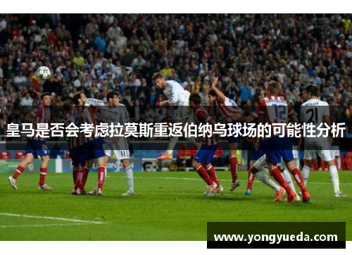皇马是否会考虑拉莫斯重返伯纳乌球场的可能性分析